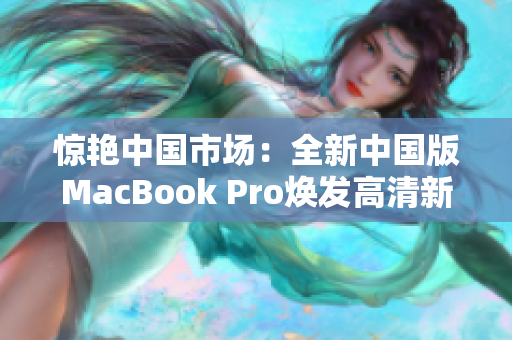 惊艳中国市场：全新中国版MacBook Pro焕发高清新生