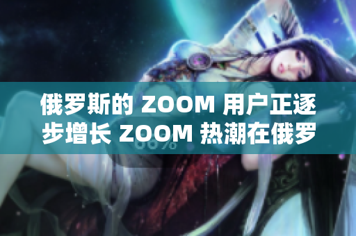 俄罗斯的 ZOOM 用户正逐步增长 ZOOM 热潮在俄罗斯迅速兴起