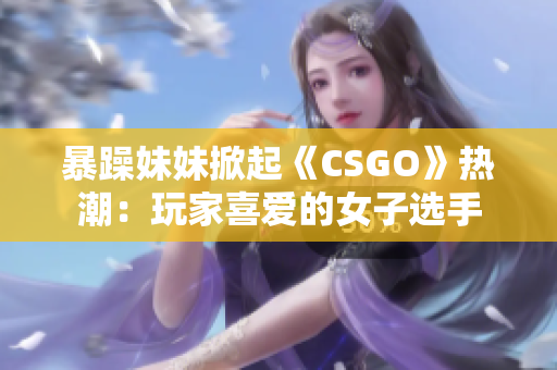 暴躁妹妹掀起《CSGO》热潮：玩家喜爱的女子选手