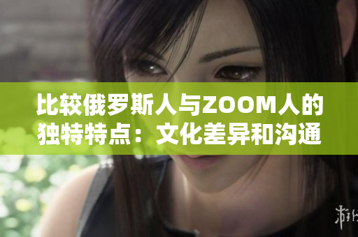 比较俄罗斯人与ZOOM人的独特特点：文化差异和沟通方式