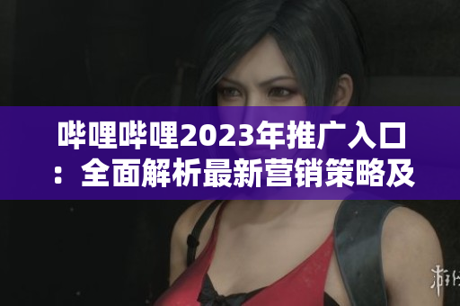 哔哩哔哩2023年推广入口：全面解析最新营销策略及优势