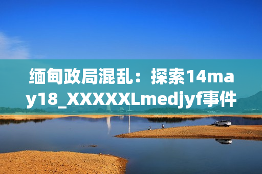 缅甸政局混乱：探索14may18_XXXXXLmedjyf事件的影响与解决之道