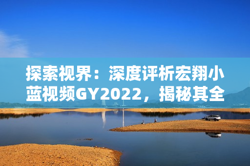 探索视界：深度评析宏翔小蓝视频GY2022，揭秘其全新魅力与用户体验