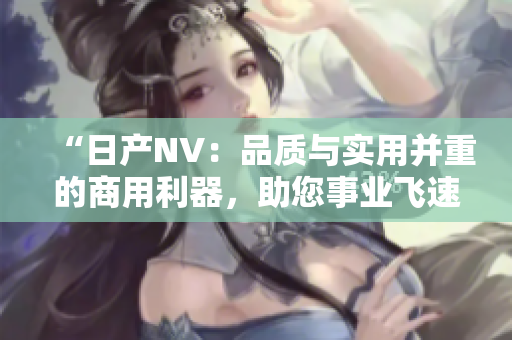 “日产NV：品质与实用并重的商用利器，助您事业飞速发展！”