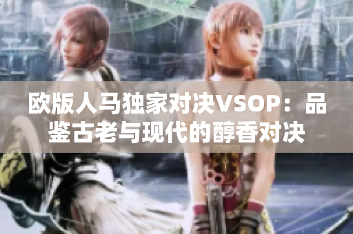 欧版人马独家对决VSOP：品鉴古老与现代的醇香对决