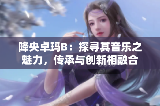 降央卓玛B：探寻其音乐之魅力，传承与创新相融合