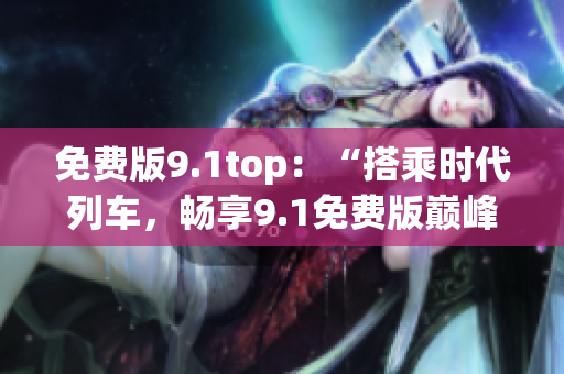 免费版9.1top：“搭乘时代列车，畅享9.1免费版巅峰体验”