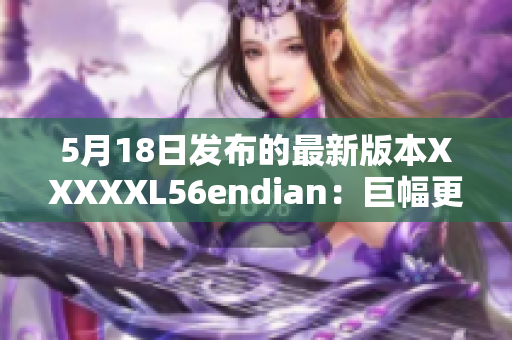 5月18日发布的最新版本XXXXXL56endian：巨幅更新！