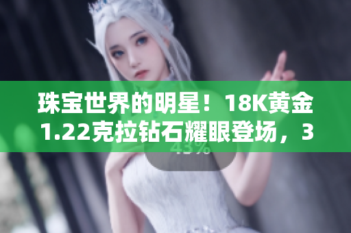 珠宝世界的明星！18K黄金1.22克拉钻石耀眼登场，38个宝贵瞬间展现魅力