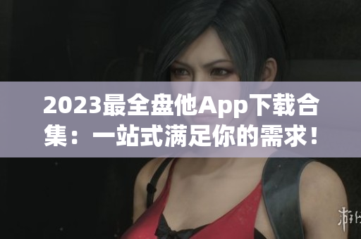 2023最全盘他App下载合集：一站式满足你的需求！