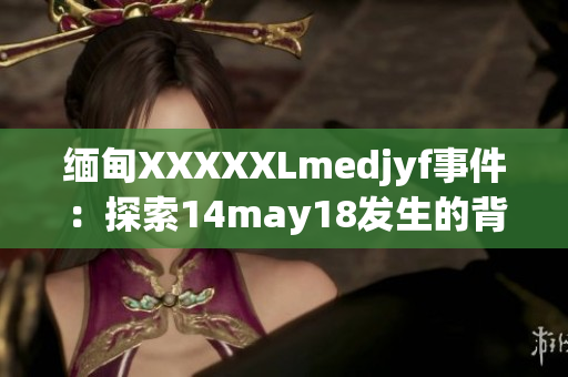 缅甸XXXXXLmedjyf事件：探索14may18发生的背后真相，揭露隐藏的故事