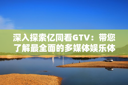 深入探索亿同看GTV：带您了解最全面的多媒体娱乐体验