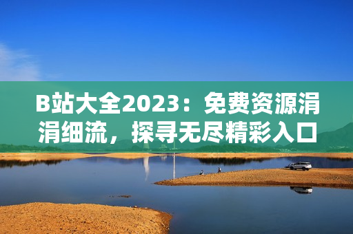 B站大全2023：免费资源涓涓细流，探寻无尽精彩入口