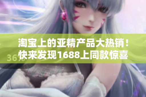 淘宝上的亚精产品大热销！快来发现1688上同款惊喜价格！