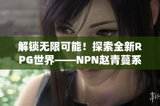 解锁无限可能！探索全新RPG世界——NPN赵青蔓系统详解