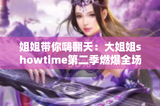 姐姐带你嗨翻天：大姐姐showtime第二季燃爆全场！