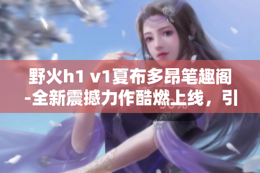 野火h1 v1夏布多昂笔趣阁-全新震撼力作酷燃上线，引爆阅读热潮!