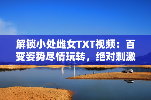 解锁小处雌女TXT视频：百变姿势尽情玩转，绝对刺激！