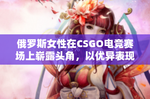 俄罗斯女性在CSGO电竞赛场上崭露头角，以优异表现引发关注