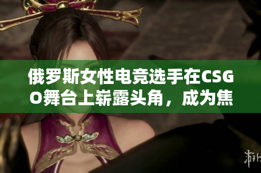 俄罗斯女性电竞选手在CSGO舞台上崭露头角，成为焦点