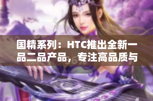 国精系列：HTC推出全新一品二品产品，专注高品质与创新科技