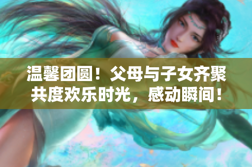 温馨团圆！父母与子女齐聚共度欢乐时光，感动瞬间！第14集《全家大团圆》