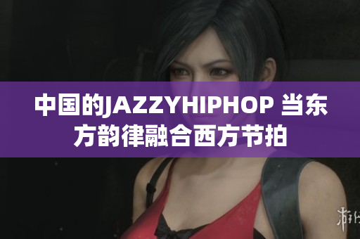 中国的JAZZYHIPHOP 当东方韵律融合西方节拍