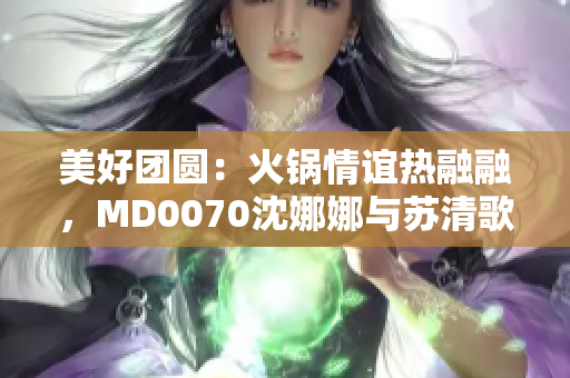 美好团圆：火锅情谊热融融，MD0070沈娜娜与苏清歌的故事