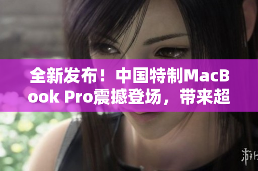 全新发布！中国特制MacBook Pro震撼登场，带来超清体验