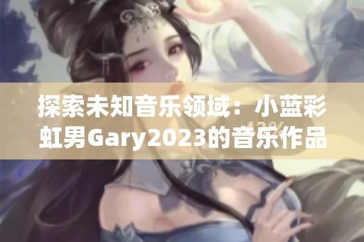 探索未知音乐领域：小蓝彩虹男Gary2023的音乐作品引领新潮流