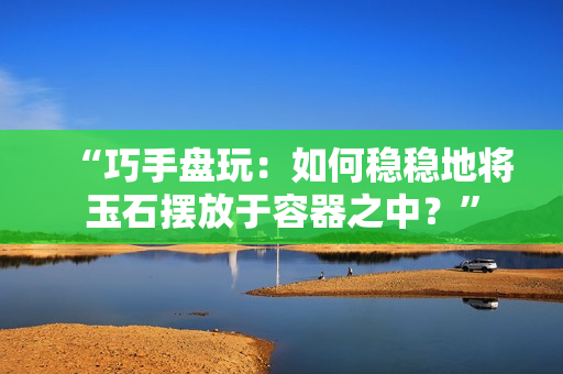 “巧手盘玩：如何稳稳地将玉石摆放于容器之中？”