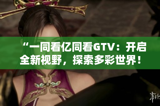 “一同看亿同看GTV：开启全新视野，探索多彩世界！”