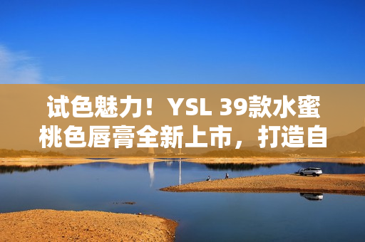 试色魅力！YSL 39款水蜜桃色唇膏全新上市，打造自然饱满妆容