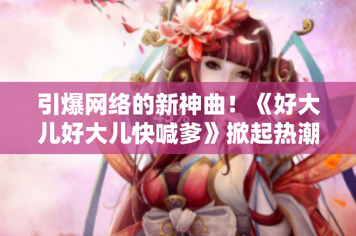 引爆网络的新神曲！《好大儿好大儿快喊爹》掀起热潮