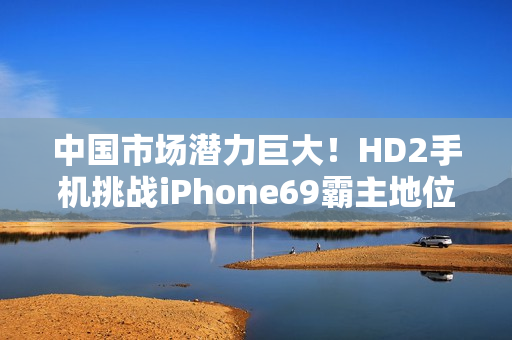 中国市场潜力巨大！HD2手机挑战iPhone69霸主地位