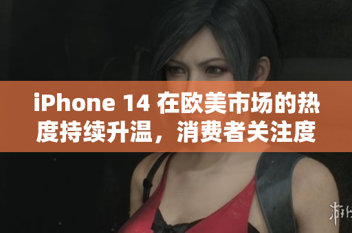 iPhone 14 在欧美市场的热度持续升温，消费者关注度不断攀升