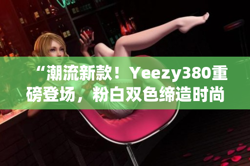 “潮流新款！Yeezy380重磅登场，粉白双色缔造时尚新风潮！”