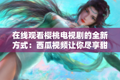 在线观看樱桃电视剧的全新方式：西瓜视频让你尽享甜蜜剧情  