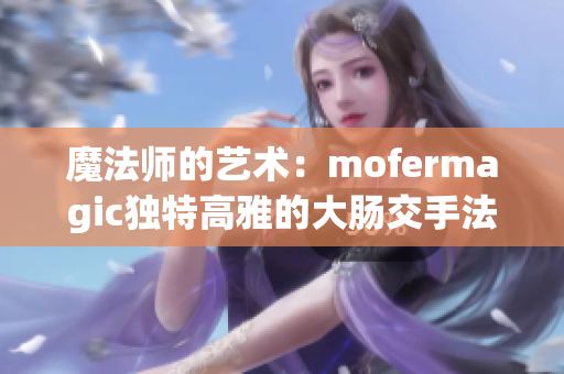 魔法师的艺术：mofermagic独特高雅的大肠交手法揭秘