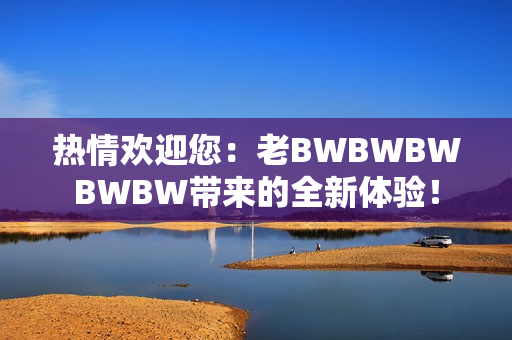 热情欢迎您：老BWBWBWBWBW带来的全新体验！