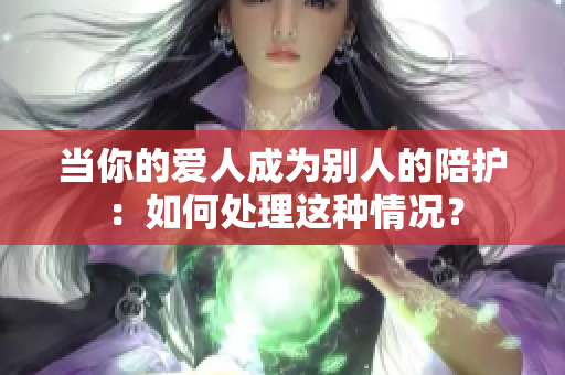 当你的爱人成为别人的陪护：如何处理这种情况？