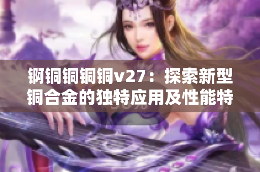 锕铜铜铜铜v27：探索新型铜合金的独特应用及性能特点