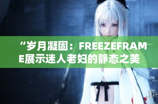 “岁月凝固：FREEZEFRAME展示迷人老妇的静态之美”