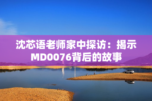 沈芯语老师家中探访：揭示MD0076背后的故事