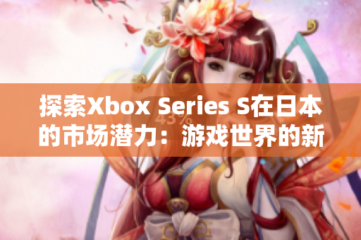 探索Xbox Series S在日本的市场潜力：游戏世界的新明星