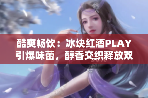 酷爽畅饮：冰块红酒PLAY引爆味蕾，醇香交织释放双性魅力