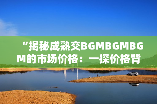 “揭秘成熟交BGMBGMBGM的市场价格：一探价格背后的秘密与趋势”