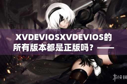 XVDEVIOSXVDEVIOS的所有版本都是正版吗？——权威验证并非如此