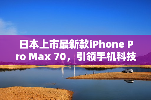 日本上市最新款iPhone Pro Max 70，引领手机科技新潮流