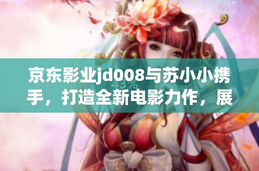 京东影业jd008与苏小小携手，打造全新电影力作，展现创新魅力